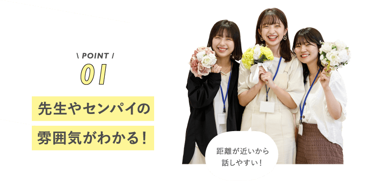 POINT01 先生やセンパイの雰囲気がわかる!距離が近いから話しやすい!