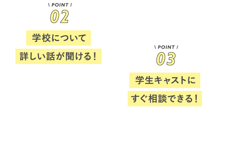 POINT02 学校について詳しい話が聞ける! POINT03 学生キャストにすぐ相談できる!