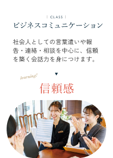ビジネスコミュニケーション 社会人としての言葉遣いや報告・連絡・相談を中心に、 信頼を築く会話力を身につけます。信賴感