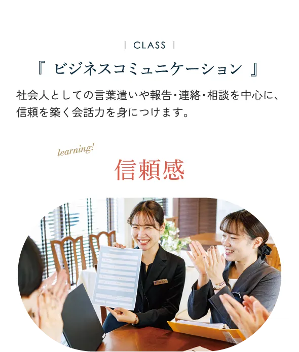 ビジネスコミュニケーション 社会人としての言葉遣いや報告・連絡・相談を中心に、 信頼を築く会話力を身につけます。信賴感