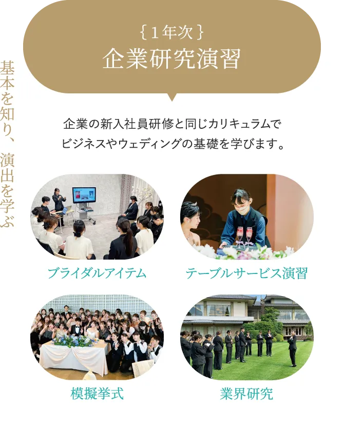 1年次 企業研究演習 基本を知り、演出を学ぶ 企業の新入社員研修と同じカリキュラムでビジネスやウェディングの基礎を学びます。 ブライダルアイテム テーブルサービス 演習 模擬挙式 業界研究