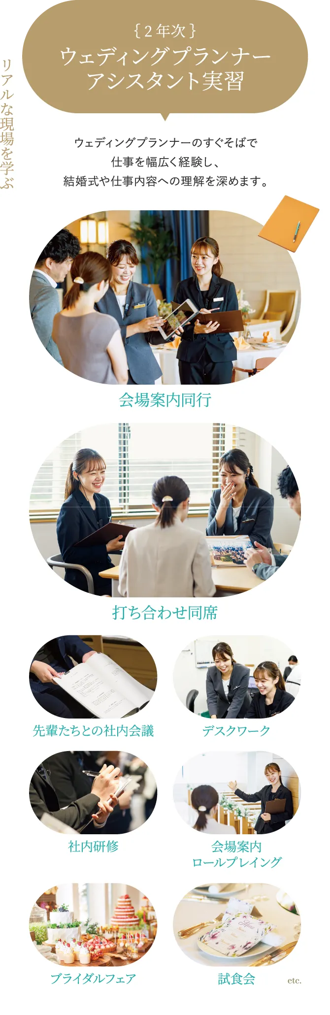 2年次 ウェディング プランナー アシスタント実習 リアルな現場を学ぶ ウェディングプランナーのすぐそばで仕事を幅広く経験し、結婚式や仕事内容への理解を深めます。 会場案内同行 打ち合わせ同席 先輩たちとの社内会議 デスクワーク 社内研修 会場案内ロールプレイング ブライダルフェア 試食会 etc.