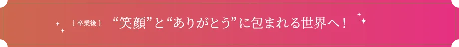 卒業後 笑顔とありがとうに包まれる世界へ！