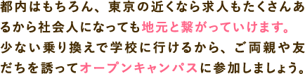 都内はもちろん、東京の近くなら求人もたくさんあるから社会人になっても地元と繋がっていけます。少ない乗り換えで学校に行けるから、ご両親や友だちを誘ってオープンキャンパスに参加しましょう。交通費補助や無料バスが便利！