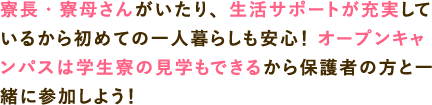 寮長・寮母さんがいたり、生活サポートが充実しているから初めての一人暮らしも安心！ オープンキャンパスは寮の見学もできるから保護者の方と一緒に参加しよう！