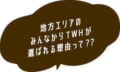 地方エリアのみんなからTWHが選ばれる理由って？  