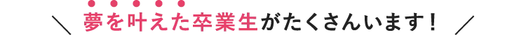  夢を叶えた卒業生がたくさんいます！