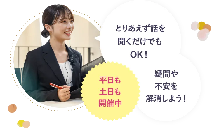 平日も土日も開催中 とりあえず話を聞くだけでもOK！疑問や不安を解消しよう！